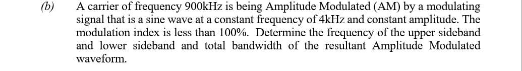 A carrier of frequency 900kHz is being Amplitude Modulated (AM) by a modulating
signal that is a sine wave at a constant frequency of 4kHz and constant amplitude. The
modulation index is less than 100%. Determine the frequency of the upper sideband
and lower sideband and total bandwidth of the resultant Amplitude Modulated
waveform.
