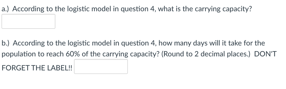 a.) According to the logistic model in question 4, what is the carrying capacity?
b.) According to the logistic model in question 4, how many days will it take for the
population to reach 60% of the carrying capacity? (Round to 2 decimal places.) DON'T
FORGET THE LABEL!!
