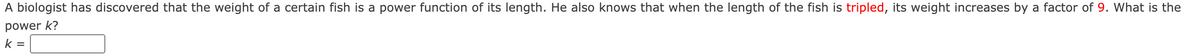 A biologist has discovered that the weight of a certain fish is a power function of its length. He also knows that when the length of the fish is tripled, its weight increases by a factor of 9. What is the
power k?
k =
