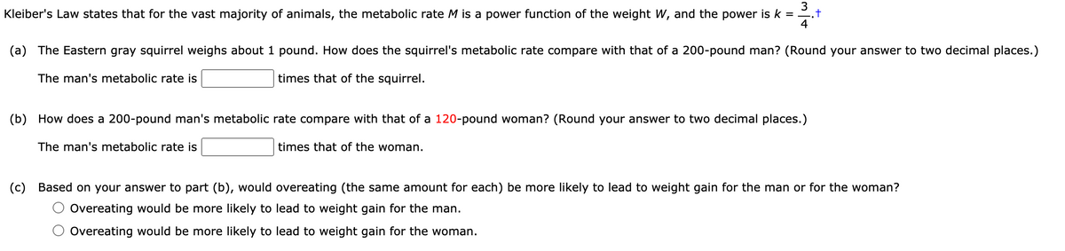 3
Kleiber's Law states that for the vast majority of animals, the metabolic rate M is a power function of the weight W, and the power is k = .t
4
(a) The Eastern gray squirrel weighs about 1 pound. How does the squirrel's metabolic rate compare with that of a 200-pound man? (Round your answer to two decimal places.)
The man's metabolic rate is
times that of the squirrel.
(b) How does a 200-pound man's metabolic rate compare with that of a 120-pound woman? (Round your answer to two decimal places.)
The man's metabolic rate is
times that of the woman.
(c) Based on your answer to part (b), would overeating (the same amount for each) be more likely to lead to weight gain for the man or for the woman?
Overeating would be more likely to lead to weight gain for the man.
Overeating would be more likely to lead to weight gain for the woman.

