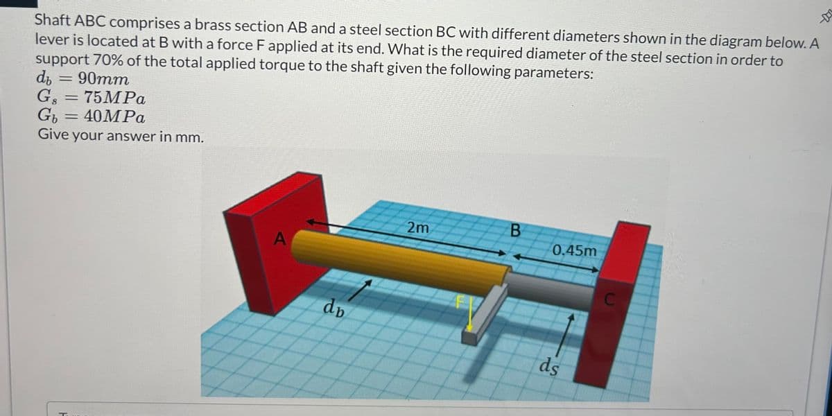 Shaft ABC comprises a brass section AB and a steel section BC with different diameters shown in the diagram below. A
lever is located at B with a force F applied at its end. What is the required diameter of the steel section in order to
support 70% of the total applied torque to the shaft given the following parameters:
d₁
=
90mm
Gs = 75MPa
Gb
===
40MPa
Give your answer in mm.
T
2m
B
0.45m
A
C
dp
ds