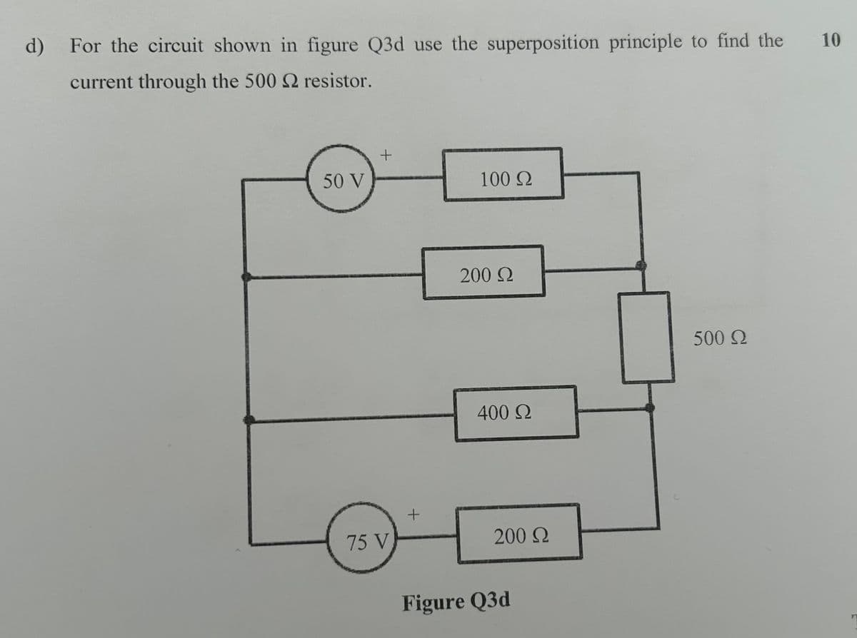 d) For the circuit shown in figure Q3d use the superposition principle to find the
current through the 500 2 resistor.
50 V
+
100 Ω
75 V
+
200 Ω
400 Ω
200 Ω
Figure Q3d
500 Ω
10