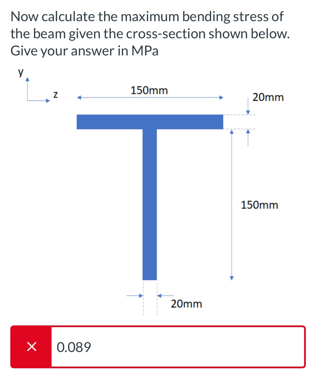 Х
Now calculate the maximum bending stress of
the beam given the cross-section shown below.
Give your answer in MPa
0.089
Z
150mm
20mm
T
150mm
20mm