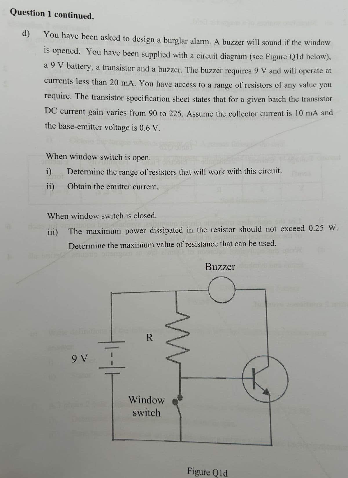 Question 1 continued.
d)
blon
You have been asked to design a burglar alarm. A buzzer will sound if the window
is opened. You have been supplied with a circuit diagram (see Figure Qld below),
a 9 V battery, a transistor and a buzzer. The buzzer requires 9 V and will operate at
currents less than 20 mA. You have access to a range of resistors of any value you
require. The transistor specification sheet states that for a given batch the transistor
DC current gain varies from 90 to 225. Assume the collector current is 10 mA and
the base-emitter voltage is 0.6 V.
When window switch is open.
i)
Determine the range of resistors that will work with this circuit. (ms)
ii) Obtain the emitter current.
Я
When window switch is closed.
iii) The maximum power dissipated in the resistor should not exceed 0.25 W.
Determine the maximum value of resistance that can be used.
definitions of the foll
9 Vier.
Stato
R
Window
switch
Buzzer
Figure Qld