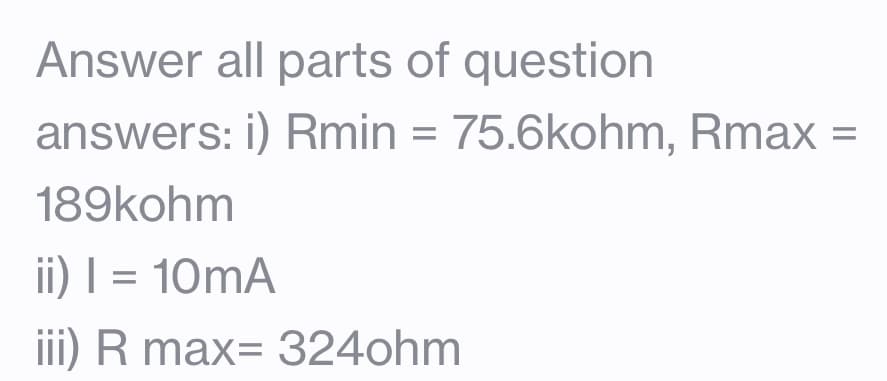 Answer all parts of question
answers: i) Rmin = 75.6kohm, Rmax
189kohm
ii) | = 10mA
iii) R max=324ohm
=