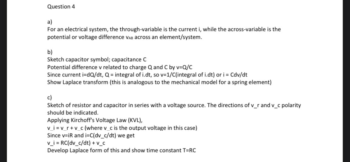 Question 4
a)
For an electrical system, the through-variable is the current i, while the across-variable is the
potential or voltage difference VAB across an element/system.
b)
Sketch capacitor symbol; capacitance C
Potential difference v related to charge Q and C by v=Q/C
Since current i=dQ/dt, Q = integral of i.dt, so v=1/C(integral of i.dt) or i = Cdv/dt
Show Laplace transform (this is analogous to the mechanical model for a spring element)
c)
Sketch of resistor and capacitor in series with a voltage source. The directions of v_r and v_c polarity
should be indicated.
Applying Kirchoff's Voltage Law (KVL),
v_i=v_r+v_c (where v_c is the output voltage in this case)
Since v=iR and i=C(dv_c/dt) we get
v_i = RC(dv_c/dt) + v_c
Develop Laplace form of this and show time constant T=RC
