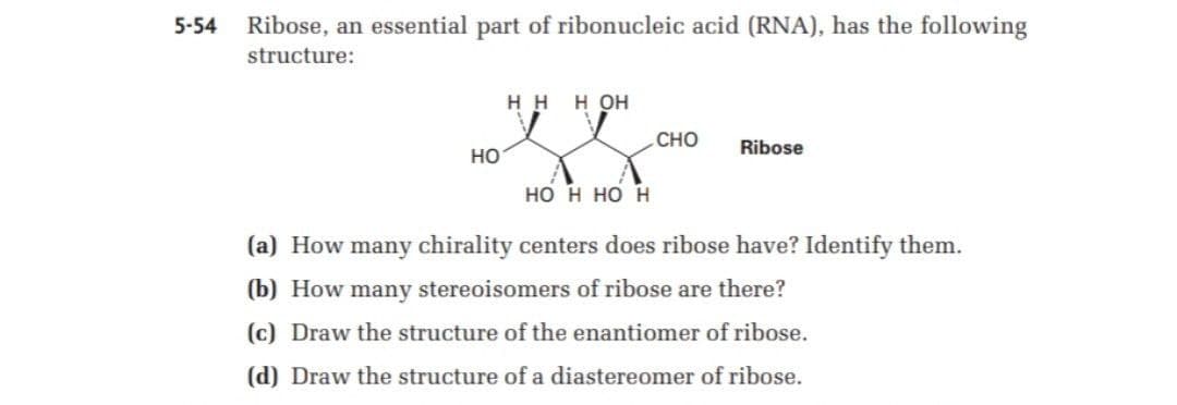 5-54
Ribose, an essential part of ribonucleic acid (RNA), has the following
structure:
H H
H OH
CHO
Ribose
Но
но н но н
(a) How many chirality centers does ribose have? Identify them.
(b) How many stereoisomers of ribose are there?
(c) Draw the structure of the enantiomer of ribose.
(d) Draw the structure of a diastereomer of ribose.
