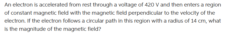 An electron is accelerated from rest through a voltage of 420 V and then enters a region
of constant magnetic field with the magnetic field perpendicular to the velocity of the
electron. If the electron follows a circular path in this region with a radius of 14 cm, what
is the magnitude of the magnetic field?