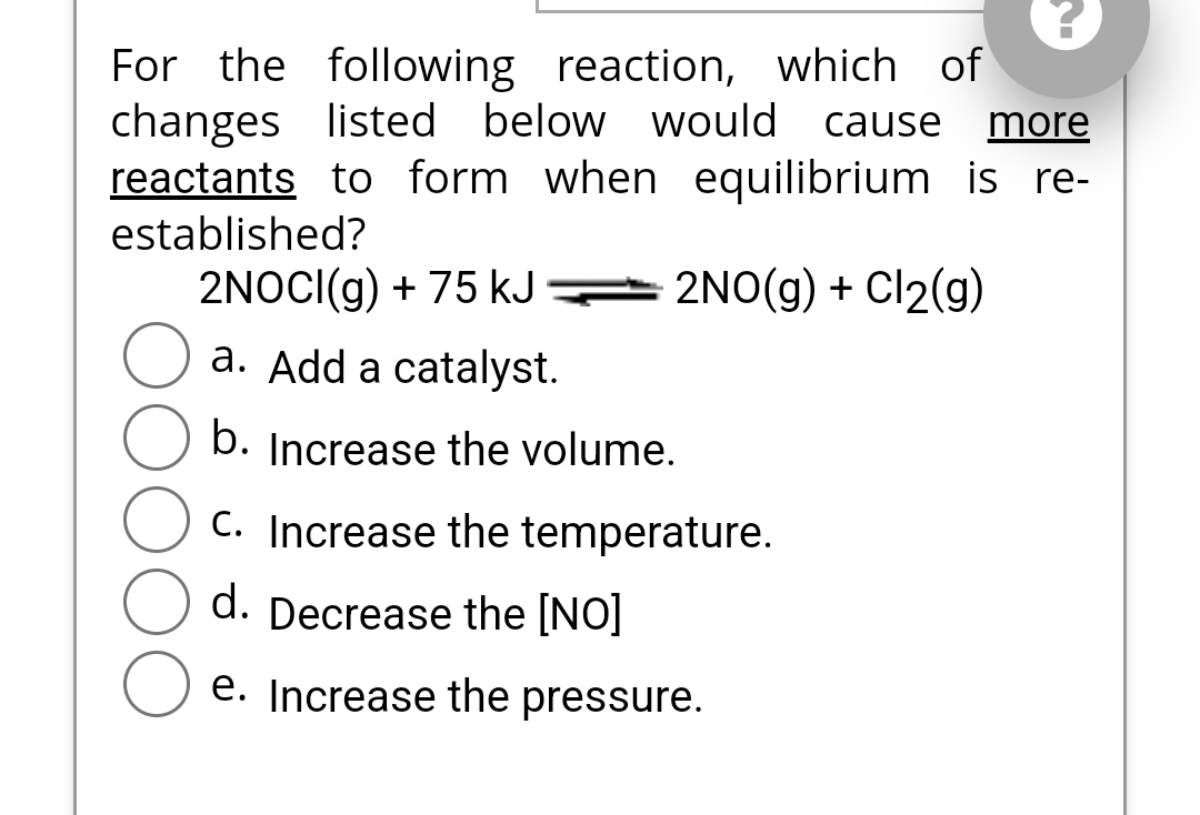 For the following reaction, which of
changes listed below would cause more
reactants to form when equilibrium is re-
established?
2NO(g) + Cl₂(g)
2NOCI(g) + 75 kJ
a. Add a catalyst.
b. Increase the volume.
C. Increase the temperature.
d. Decrease the [NO]
e. Increase the pressure.