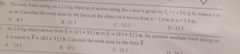 2: The only force acting on a 2.0 kg object as it moves along the x axis is given by F, (-2.0 x) N, where x is
in m. Calculate the work done by the force on the object as it moves from x 2.0 m to x-5.0 m.
A. -8 J
B.-21 J
C. -12 J
D. -15 J
=: As 2.0 kg object moves from = (21+35) m to 7 = (41+51) m, the constant resultant force acting on
it is equal to F = (81+51) N. Calculate the work done by the force F.
A. 14 J
B. 18 J
C. 22 J
D. 261