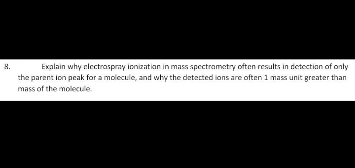 Explain why electrospray ionization in mass spectrometry often results in detection of only
the parent ion peak for a molecule, and why the detected ions are often 1 mass unit greater than
8.
mass of the molecule.
