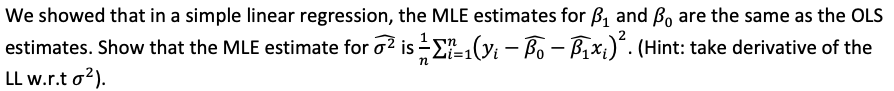 We showed that in a simple linear regression, the MLE estimates for B, and Bo are the same as the OLS
estimates. Show that the MLE estimate for o? is -EL(y - B - Bx;)*. (Hint: take derivative of the
Li=1()
n
LL w.r.t o?).

