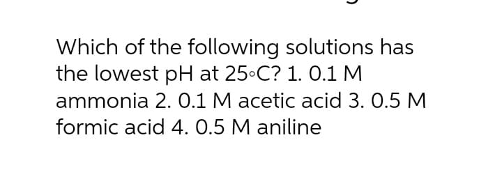 Which of the following solutions has
the lowest pH at 25 C? 1. 0.1 M
ammonia 2. 0.1 M acetic acid 3. 0.5 M
formic acid 4. 0.5 M aniline
