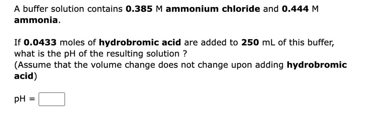A buffer solution contains 0.385 M ammonium chloride and 0.444 M
ammonia.
If 0.0433 moles of hydrobromic acid are added to 250 mL of this buffer,
what is the pH of the resulting solution ?
(Assume that the volume change does not change upon adding hydrobromic
acid)
pH :
