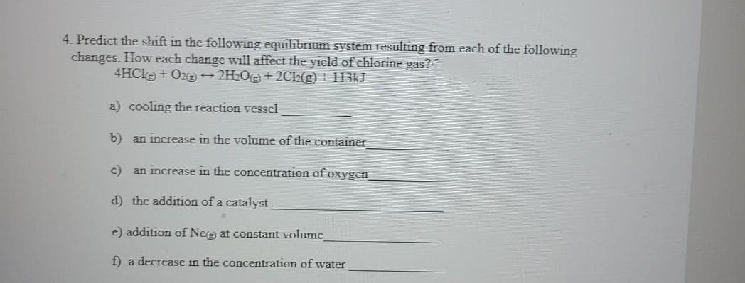 4. Predict the shift in the following equilibrium system resulting from each of the following
changes. How each change will affect the yield of chlorine gas?
4HCka + Oz + 2H2O+ 2Cl2(g) + 113kJ
a) cooling the reaction vessel
b) an increase in the volume of the container
c) an increase in the concentration of oxygen
d) the addition of a catalyst
e) addition of Nee) at constant volume
f) a decrease in the concentration of water
