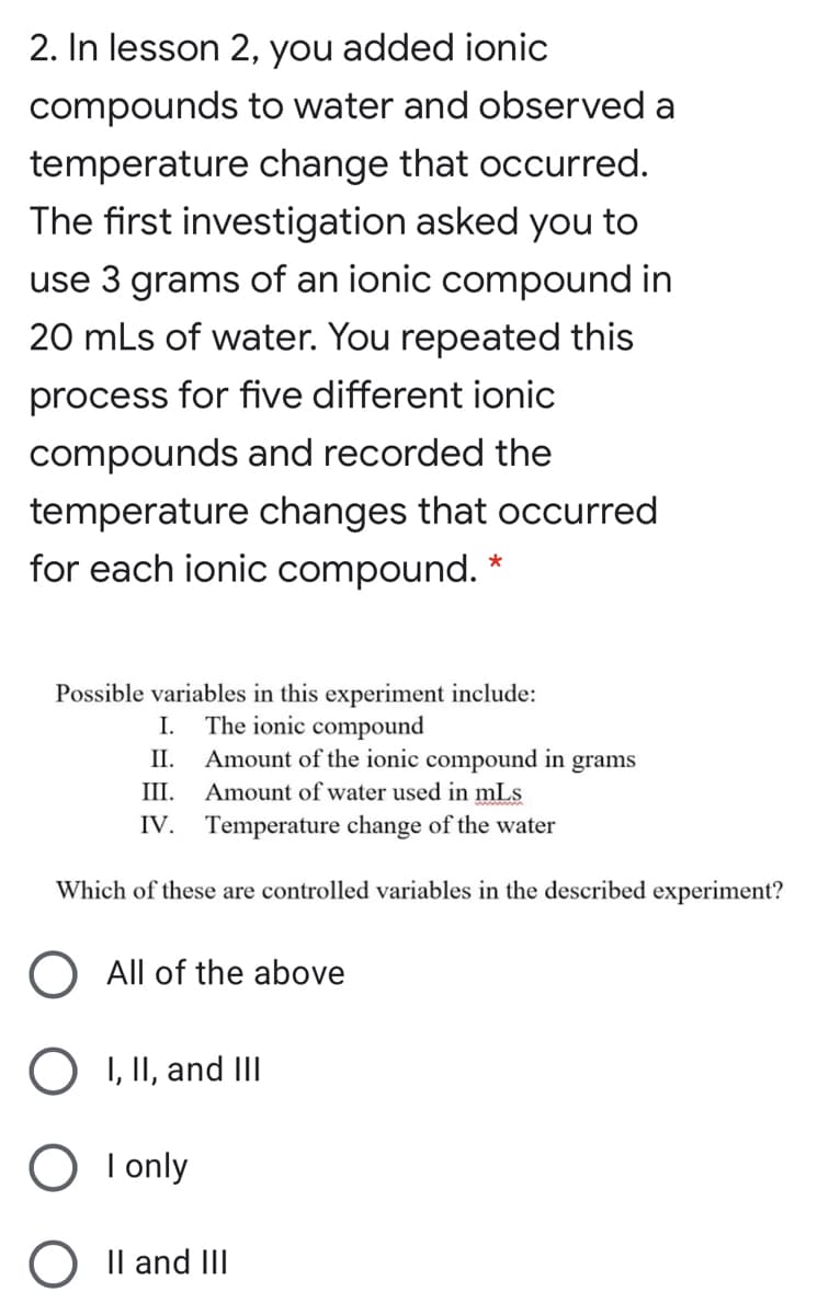 2. In lesson 2, you added ionic
compounds to water and observed a
temperature change that occurred.
The first investigation asked you to
use 3 grams of an ionic compound in
20 mLs of water. You repeated this
process for five different ionic
compounds and recorded the
temperature changes that occurred
for each ionic compound.
Possible variables in this experiment include:
The ionic compound
Amount of the ionic compound in grams
III.
I.
II.
Amount of water used in mLs
IV. Temperature change of the water
Which of these are controlled variables in the described experiment?
All of the above
I, II, and III
I only
Il and III

