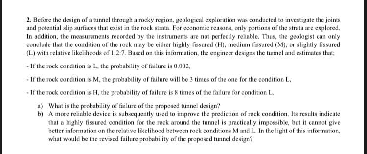 2. Before the design of a tunnel through a rocky region, geological exploration was conducted to investigate the joints
and potential slip surfaces that exist in the rock strata. For economic reasons, only portions of the strata are explored.
In addition, the measurements recorded by the instruments are not perfectly reliable. Thus, the geologist can only
conclude that the condition of the rock may be either highly fissured (H), medium fissured (M), or slightly fissured
(L) with relative likelihoods of 1:2:7. Based on this information, the engineer designs the tunnel and estimates that;
- If the rock condition is L, the probability of failure is 0.002,
- If the rock condition is M, the probability of failure will be 3 times of the one for the condition L,
- If the rock condition is H, the probability of failure is 8 times of the failure for condition L.
a) What is the probability of failure of the proposed tunnel design?
b) A more reliable device is subsequently used to improve the prediction of rock condition. Its results indicate
that a highly fissured condition for the rock around the tunnel is practically impossible, but it cannot give
better information on the relative likelihood between rock conditions M and L. In the light of this information,
what would be the revised failure probability of the proposed tunnel design?
