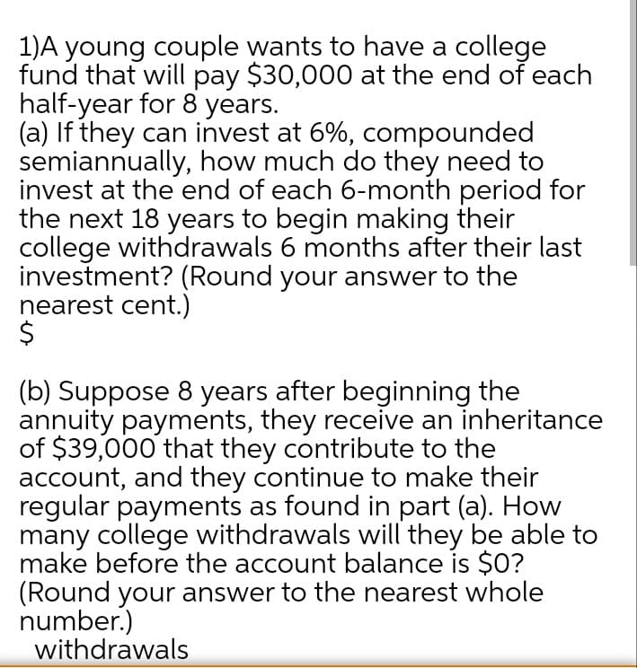 1)A young couple wants to have a college
fund that will pay $30,000 at the end of each
half-year for 8 years.
(a) If they can invest at 6%, compounded
semiannually, how much do they need to
invest at the end of each 6-month period for
the next 18 years to begin making their
college withdrawals 6 months after their last
investment? (Round your answer to the
nearest cent.)
(b) Suppose 8 years after beginning the
annuity payments, they receive an inheritance
of $39,000 that they contribute to the
account, and they continue to make their
regular payments as found in part (a). How
many college withdrawals will they be able to
make before the account balance is $0?
(Round your answer to the nearest whole
number.)
withdrawals
