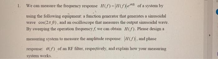 1. We can measure the frequency response H(f)=|H(fle of a system by
using the following equipment: a function generator that generates a sinusoidal
wave cos(27 fi), and an oscilloscope that measures the output sinusoidal wave.
By sweeping the operation frequency f. we can obtain H(). Please design a
measuring system to measure the amplitude response: |H(f), and phase
response: 0f) of an RF filter, respectively, and explain how your measuring
system works.
