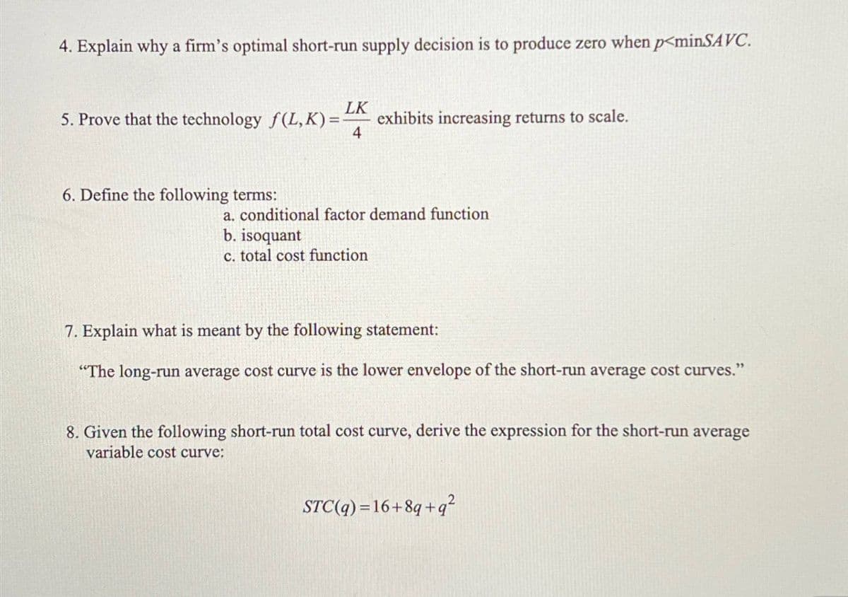 4. Explain why a firm's optimal short-run supply decision is to produce zero when p<minSAVC.
LK
5. Prove that the technology f(L,K) =
exhibits increasing returns to scale.
4
6. Define the following terms:
a. conditional factor demand function
b. isoquant
c. total cost function
7. Explain what is meant by the following statement:
"The long-run average cost curve is the lower envelope of the short-run average cost curves."
8. Given the following short-run total cost curve, derive the expression for the short-run average
variable cost curve:
STC(q)=16+8q+q²