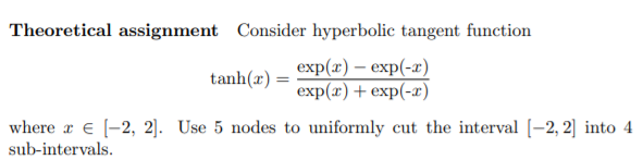Theoretical assignment Consider hyperbolic tangent function
tanh(x) :
exp (z) — еxp(-»)
exp(x)+ exp(-x)
where x e (-2, 2]. Use 5 nodes to uniformly cut the interval [-2, 2] into 4
sub-intervals.
