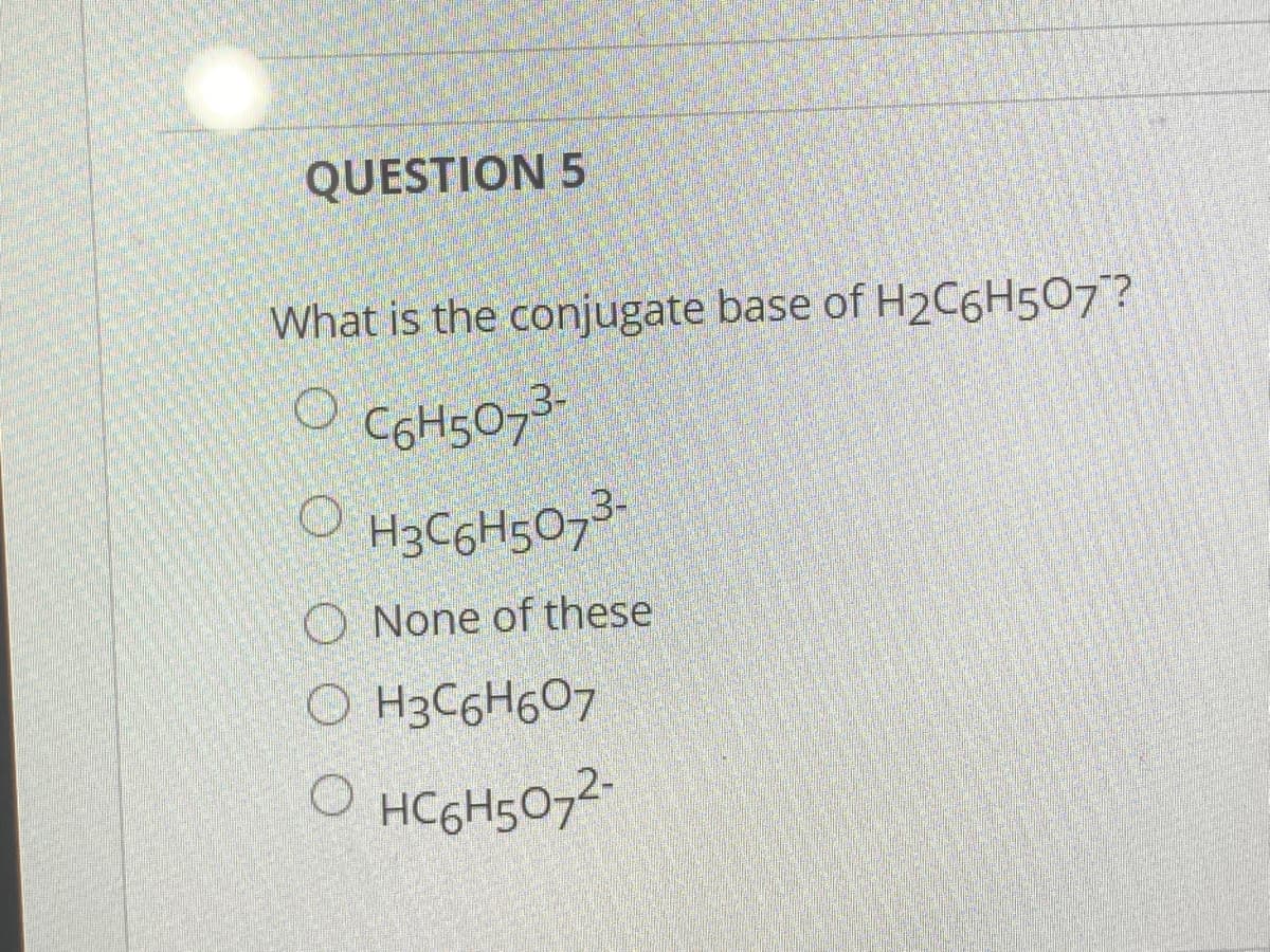 QUESTION 5
What is the conjugate base of H2C6H507?
COH5073
H3C6H5073-
O None of these
O H3C6H607
HC6H5072-
