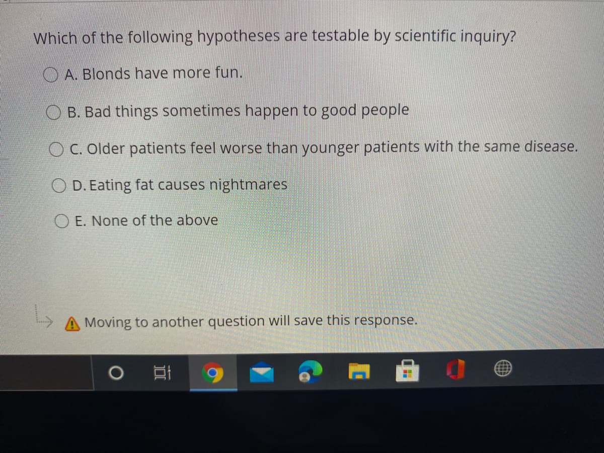 Which of the following hypotheses are testable by scientific inquiry?
A. Blonds have more fun.
B. Bad things sometimes happen to good people
O C. Older patients feel worse than younger patients with the same disease.
D. Eating fat causes nightmares
O E. None of the above
A Moving to another question will save this response.
