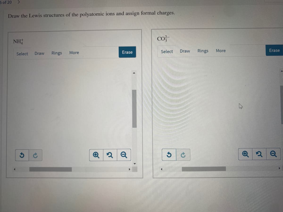 5 of 20
Draw the Lewis structures of the polyatomic ions and assign formal charges.
NH
cos
More
Erase
Select
Draw
Rings
More
Erase
Select
Draw
Rings
2 Q
