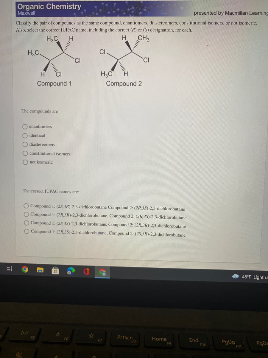 Organic Chemistry
Maxwell
presented by Macmillan Learning
Classify the pair of compounds as the same compound, enantiomers, diastereomers, constitutional isomers, or not isomeric.
Also, select the correct IUPAC name, including the correct (R) or (S) designation, for each.
H3C
H
CH3
H3C.
CI.
CI
H3C
Compound 1
Compound 2
The compounds are
O enantiomers
O identical
O diastereomers
O constitutional isomers
O not isomeric
The correct IUPAC names are:
O Compound 1: (2S,3R)-2,3-dichlorobutane Compound 2: (2R,3S)-2,3-dichlorobutane
O Compound 1: (2R,3R)-2,3-dichlorobutane, Compound 2: (2R,3S)-2,3-dichlorobutane
O Compound 1: (2S,3S)-2,3-dichlorobutane, Compound 2: (2R,3R)-2,3-dichlorobutane
O Compound 1: (2R,3S)-2,3-dichlorobutane, Compound 2: (2S,3R)-2,3-dichlorobutane
48°F Light ra
F5
F6
PrtScn
Home
End
PgUp
F7
F8
F9
PgDc
F10
F11
