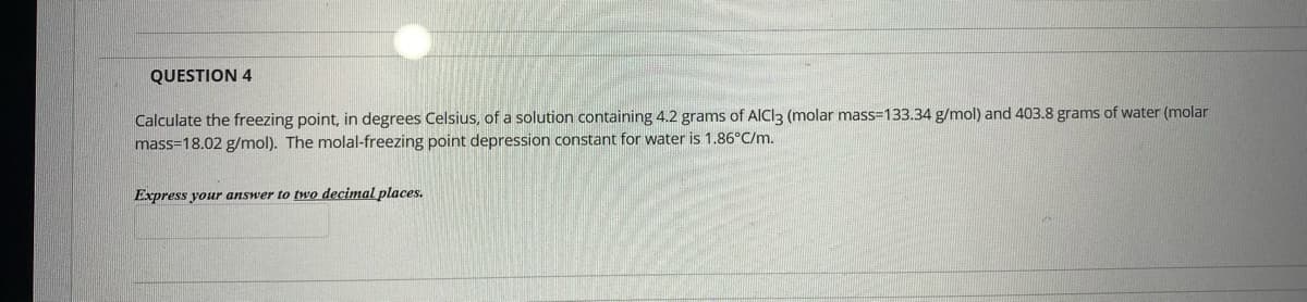 QUESTION 4
Calculate the freezing point, in degrees Celsius, of a solution containing 4.2 grams of AICI3 (molar mass=133.34 g/mol) and 403.8 grams of water (molar
mass=18.02 g/mol). The molal-freezing point depression constant for water is 1.86°C/m.
Express your answer to two decimal places.
