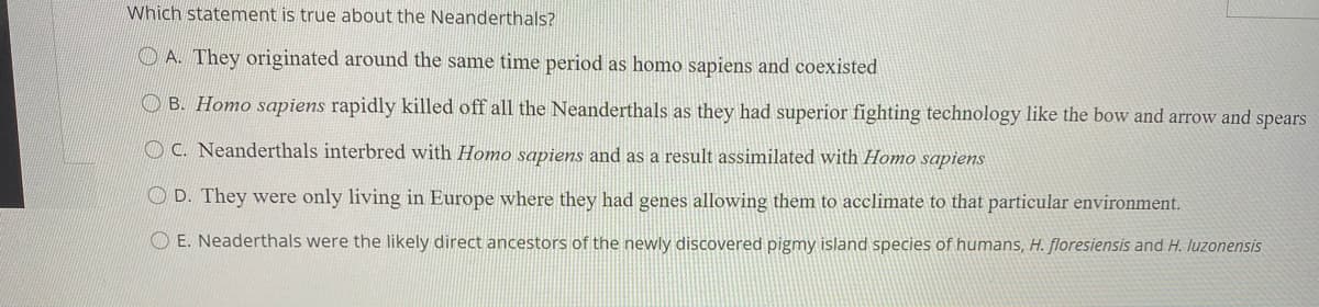 Which statement is true about the Neanderthals?
O A. They originated around the same time period as homo sapiens and coexisted
O B. Homo sapiens rapidly killed off all the Neanderthals as they had superior fighting technology like the bow and arrow and spears
O C. Neanderthals interbred with Homo sapiens and as a result assimilated with Homo sapiens
O D. They were only living in Europe where they had genes allowing them to acclimate to that particular environment.
OE. Neaderthals were the likely direct ancestors of the newly discovered pigmy island species of humans, H. floresiensis and H. luzonensis
