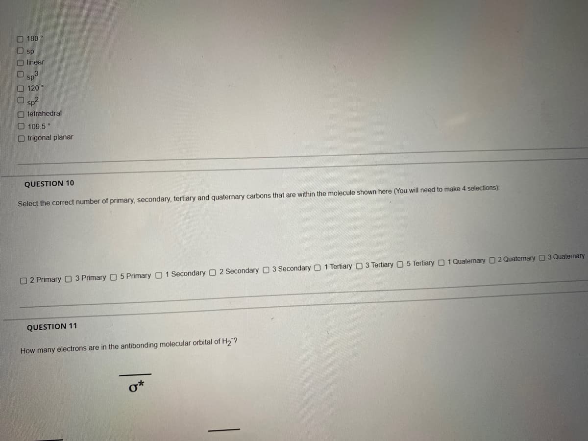 180
CO sp
O linear
Sp
O 120
O sp-
O tetrahedral
O 109.5
O trigonal planar
QUESTION 10
Select the correct number of primary, secondary, tertiary and quaternary carbons that are within the molecule shown here (You will need to make 4 selections):
O 2 Primary O 3 Primary O 5 Primary O 1 Secondary O 2 Secondary 3 Secondary O 1 Tertiary O3 Tertiary O 5 Tertiary 01 Quaternary 0 2 Quaternary 3 Quaternary
QUESTION 11
How many electrons are in the antibonding molecular orbital of H2?
