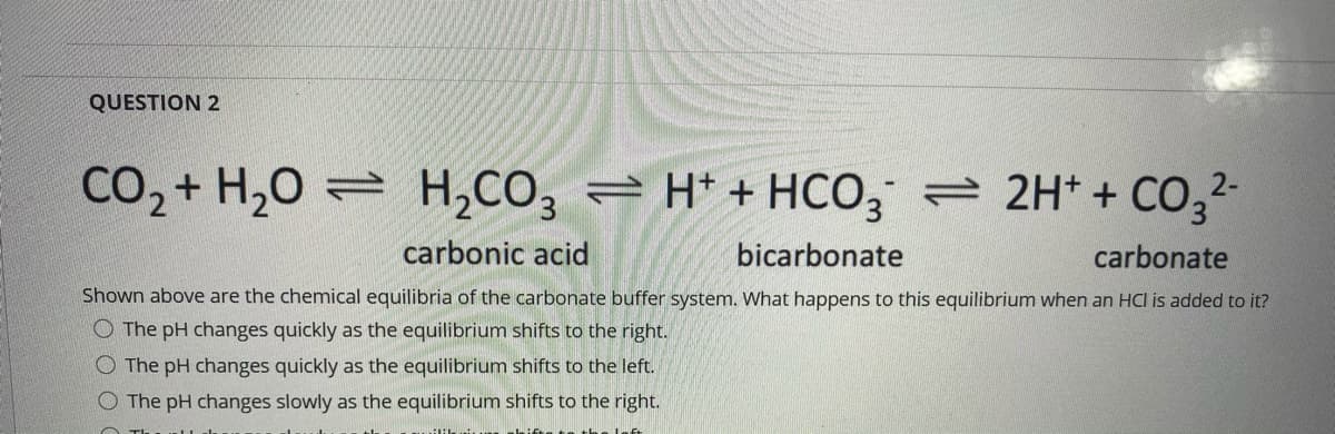 QUESTION 2
CO2 + H,0 = H,CO, = H* + HCO, = 2H* + CO,2-
carbonic acid
bicarbonate
carbonate
Shown above are the chemical equilibria of the carbonate buffer system. What happens to this equilibrium when an HCI is added to it?
O The pH changes quickly as the equilibrium shifts to the right.
O The pH changes quickly as the equilibrium shifts to the left.
The pH changes slowly as the equilibrium shifts to the right.
