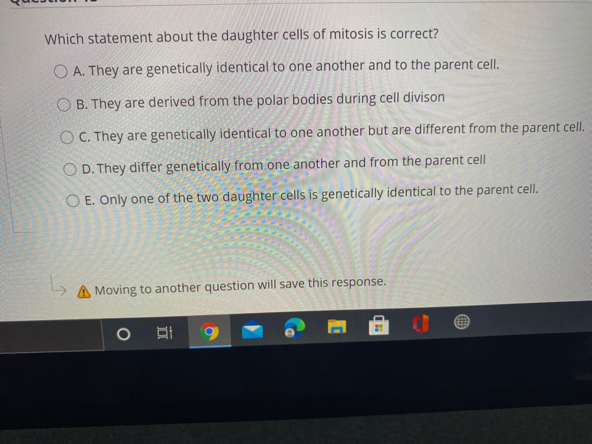 Which statement about the daughter cells of mitosis is correct?
O A. They are genetically identical to one another and to the parent cell.
O B. They are derived from the polar bodies during cell divison
O C. They are genetically identical to one another but are different from the parent cell.
O D. They differ genetically from one another and from the parent cell
O E. Only one of the two daughter cells is genetically identical to the parent cell.
A Moving to another question will save this response.
