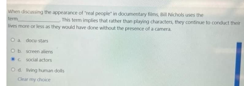 When discussing the appearance of "real people" in documentary films, Bill Nichols uses the
term
lives more or less as they would have done without the presence of a camera.
This term implies that rather than playing characters, they continue to conduct their
O a. docu-stars
O b. screen aliens
C social actors
O d. living human dolls
Clear my choice
