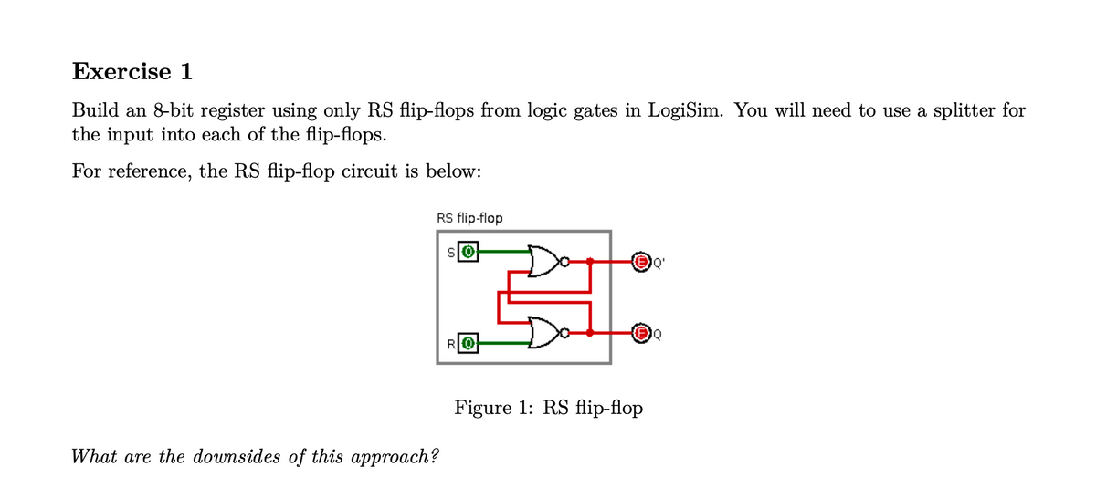 Exercise 1
Build an 8-bit register using only RS flip-flops from logic gates in LogiSim. You will need to use a splitter for
the input into each of the flip-flops.
For reference, the RS flip-flop circuit is below:
RS flip-flop
RO
What are the downsides of this approach?
Figure 1: RS flip-flop