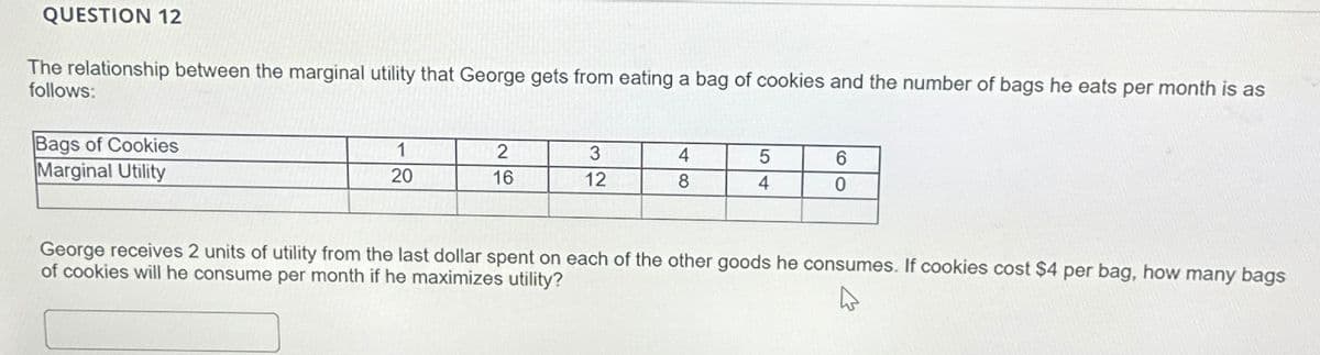 QUESTION 12
The relationship between the marginal utility that George gets from eating a bag of cookies and the number of bags he eats per month is as
follows:
Bags of Cookies
Marginal Utility
1
2
3
4
5
6
20
16
12
8
4
0
George receives 2 units of utility from the last dollar spent on each of the other goods he consumes. If cookies cost $4 per bag, how many bags
of cookies will he consume per month if he maximizes utility?