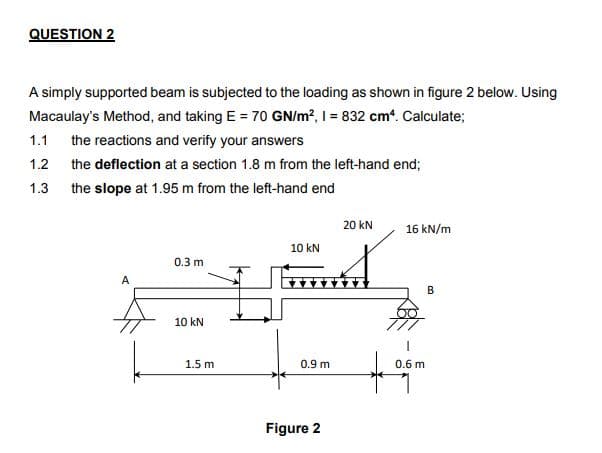 QUESTION 2
A simply supported beam is subjected to the loading as shown in figure 2 below. Using
Macaulay's Method, and taking E = 70 GN/m?, I = 832 cm*. Calculate;
1.1
the reactions and verify your answers
1.2
the deflection at a section 1.8 m from the left-hand end;
1.3
the slope at 1.95 m from the left-hand end
20 kN
16 kN/m
10 kN
0.3 m
A
10 kN
1.5 m
0.9 m
0.6 m
Figure 2
