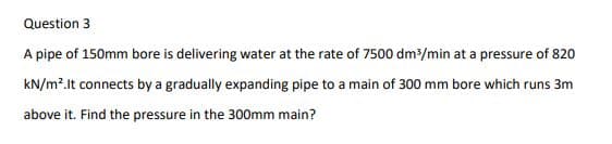 Question 3
A pipe of 150mm bore is delivering water at the rate of 7500 dm/min at a pressure of 820
kN/m?.It connects by a gradually expanding pipe to a main of 300 mm bore which runs 3m
above it. Find the pressure in the 300mm main?
