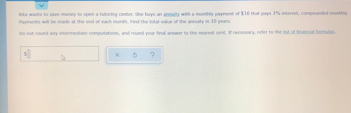 Rita wants to save money to open a tutoring center. She buys an annuity with a monthly payment of $16 that pays 3% interest, compounded monthly.
Payments will be made at the end of each month. Find the total value of the annuity in 10 years.
Do not round any intermediate computations, and round your final answer to the nearest cent. If necessary, refer to the list of financial formulas.
