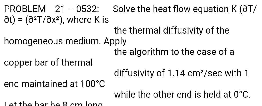Solve the heat flow equation K (aT/
21 - 0532:
at) = (a2T/ax2), where K is
PROBLEM
%3D
the thermal diffusivity of the
homogeneous medium. Apply
the algorithm to the case of a
copper bar of thermal
diffusivity of 1.14 cm2/sec with 1
end maintained at 100°C
while the other end is held at 0°C.
Let the bar be 8 cm long
