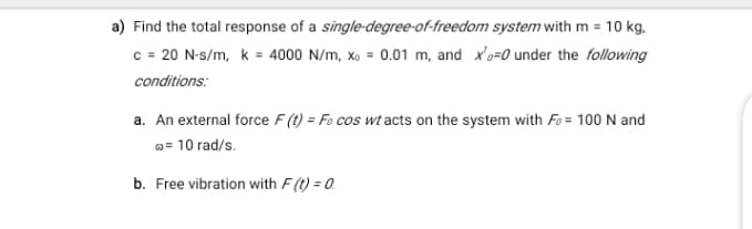 a) Find the total response of a single-degree-of-freedom system with m = 10 kg,
c = 20 N-s/m, k = 4000 N/m, xo = 0.01 m, and x'o=0 under the following
conditions:
a. An external force F (t) = Fo cos wt acts on the system with Fo = 100 N and
o= 10 rad/s.
b. Free vibration with F(t) = 0.
