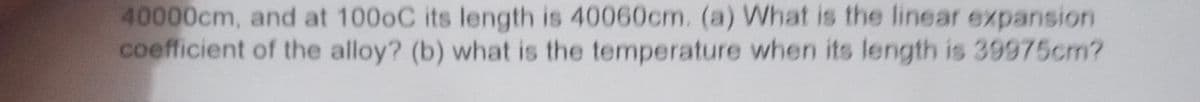 40000cm, and at 1000C its length is 40060cm. (a) What is the linear expansion
coefficient of the alloy? (b) what is the temperature when its length is 39975cm?
