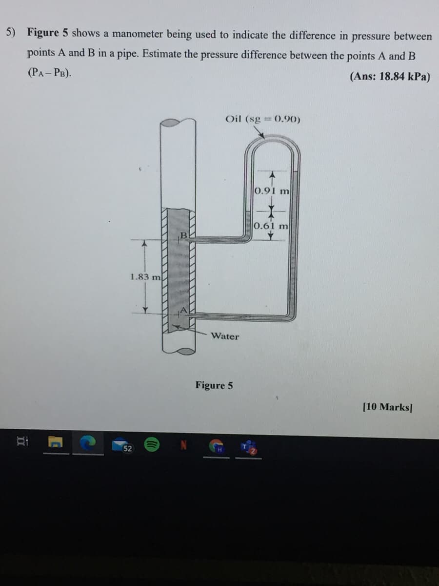 5) Figure 5 shows a manometer being used to indicate the difference in pressure between
points A and B in a pipe. Estimate the pressure difference between the points A and B
(РА- Рв).
(Ans: 18.84 kPa)
Oil (sg = 0.90)
0.91 m
0.61 m
1.83 m
Water
Figure 5
[10 Marks|
52
