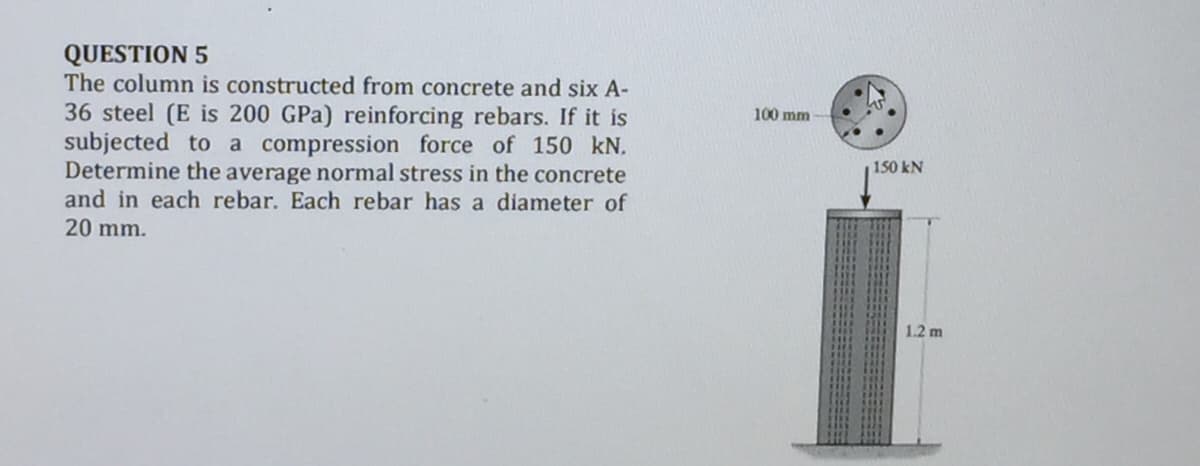 QUESTION 5
The column is constructed from concrete and six A-
36 steel (E is 200 GPa) reinforcing rebars. If it is
subjected to a compression force of 150 kN.
Determine the average normal stress in the concrete
and in each rebar. Each rebar has a diameter of
20 mm.
100 mm
150 kN
1.2 m
