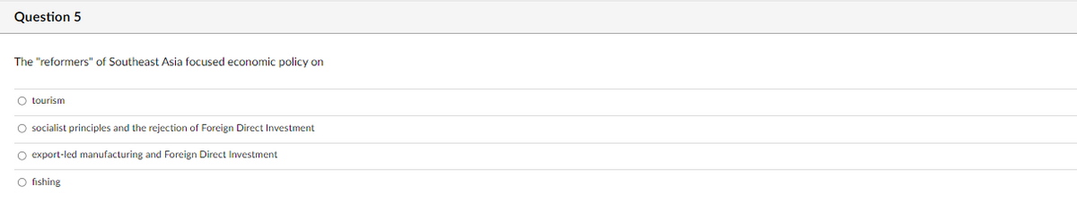 Question 5
The "reformers" of Southeast Asia focused economic policy on
O tourism
socialist principles and the rejection of Foreign Direct Investment
O export-led manufacturing and Foreign Direct Investment
O fishing