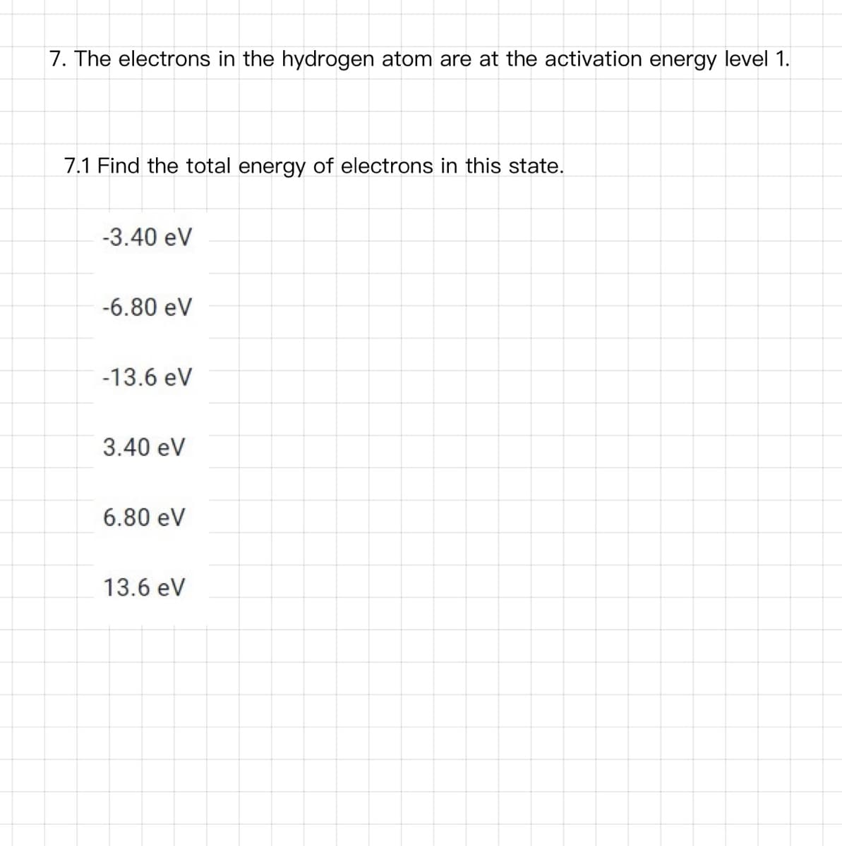 7. The electrons in the hydrogen atom are at the activation energy level 1.
7.1 Find the total energy of electrons in this state.
-3.40 eV
-6.80 eV
-13.6 eV
3.40 eV
6.80 eV
13.6 eV
