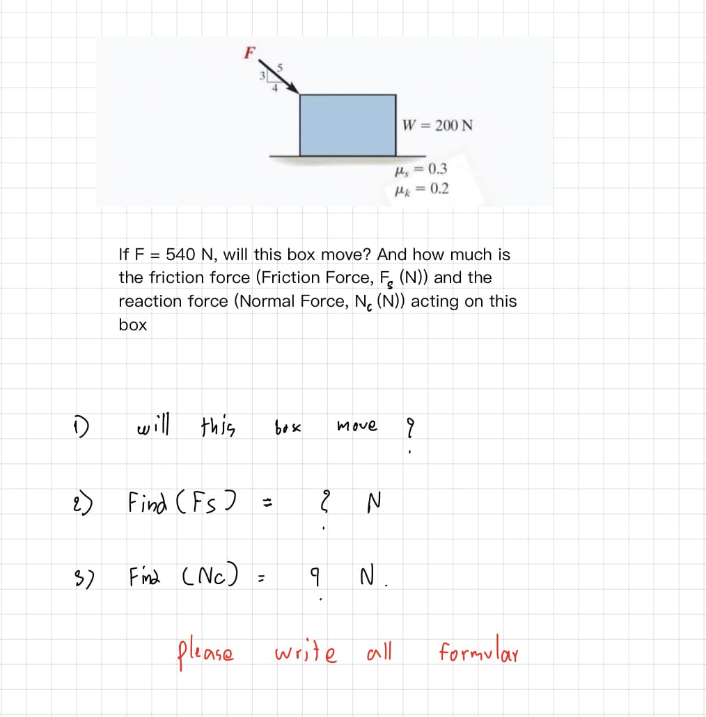 F
W = 200 N
Ms = 0.3
Mk = 0.2
If F = 540 N, will this box move? And how much is
the friction force (Friction Force, F. (N)) and the
reaction force (Normal Force, N. (N)) acting on this
box
will this
ןויש
bex
move
Find (Fs)
Find (Nc) =
N.
please write all
formular
