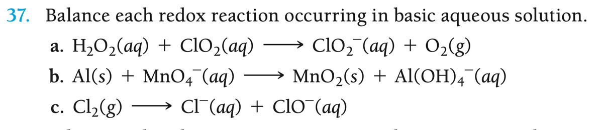 37. Balance each redox reaction occurring in basic aqueous solution.
a. H₂O₂(aq) + ClO₂(aq) →→→→ ClO₂ (aq) + O₂(g)
b. Al(s) + MnO4 (aq)
c. Cl₂(g)
MnO₂(s) + Al(OH)4¯(aq)
Cl(aq) + ClO (aq)