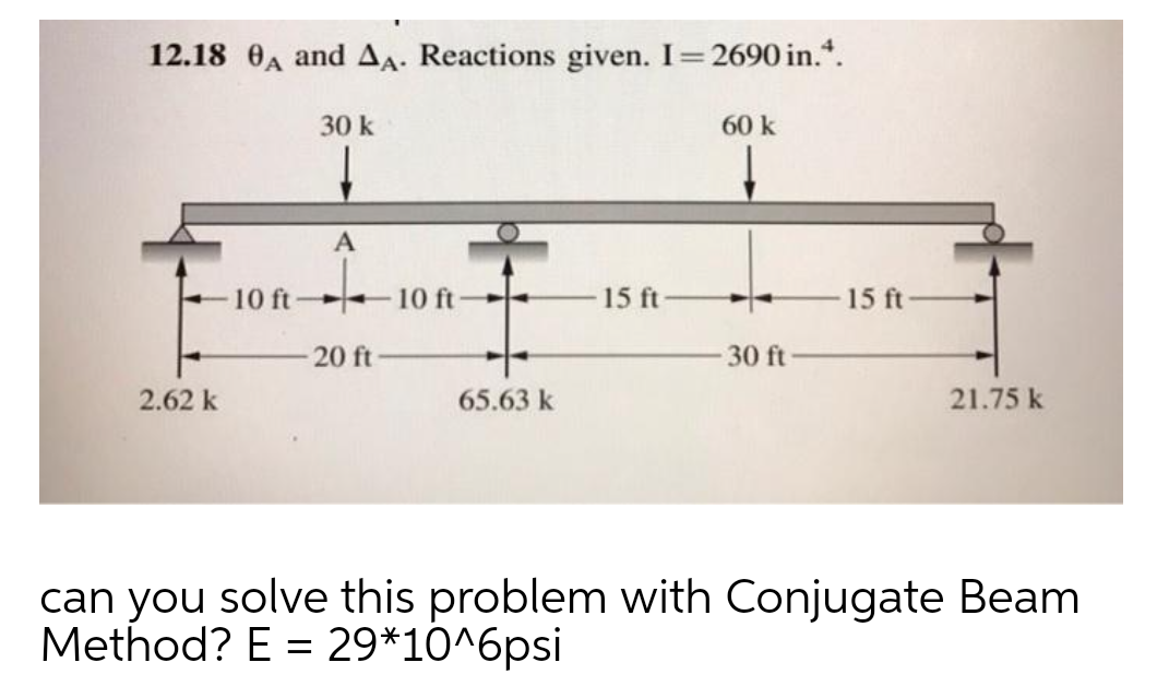 12.18 0A and Aa. Reactions given. I=2690 in.*.
30 k
60 k
A
10 ft
10 ft
15 ft
15 ft
20 ft
30 ft
2.62 k
65.63 k
21.75 k
can you solve this problem with Conjugate Beam
Method? E = 29*10^6psi
%3D
